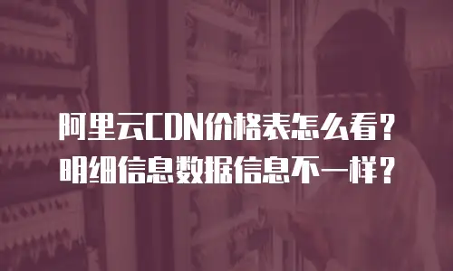 阿里云CDN价格表怎么看？明细信息数据信息不一样？