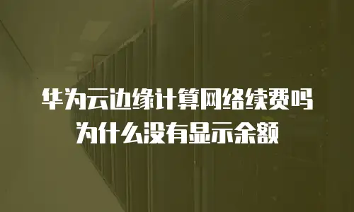 华为云边缘计算网络续费吗为什么没有显示余额