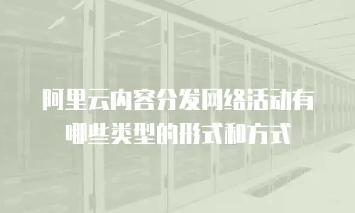 阿里云内容分发网络活动有哪些类型的形式和方式