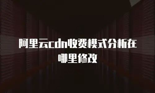 阿里云cdn收费模式分析在哪里修改