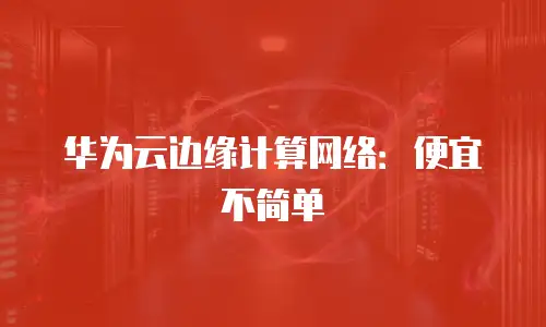 华为云边缘计算网络：便宜不简单