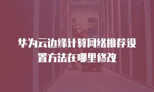 华为云边缘计算网络推荐设置方法在哪里修改