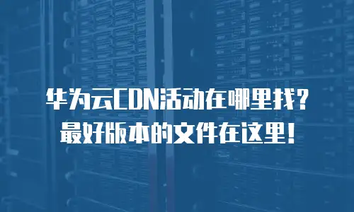 华为云CDN活动在哪里找？最好版本的文件在这里！