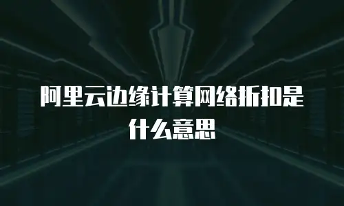 阿里云边缘计算网络折扣是什么意思