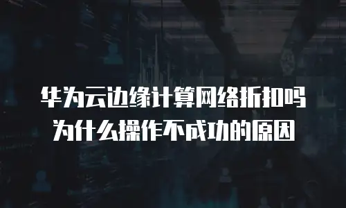 华为云边缘计算网络折扣吗为什么操作不成功的原因