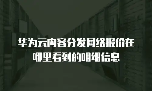华为云内容分发网络报价在哪里看到的明细信息