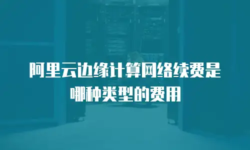 阿里云边缘计算网络续费是哪种类型的费用