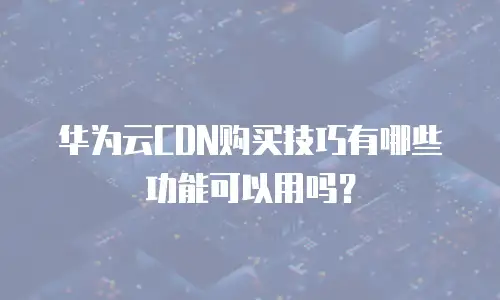 华为云CDN购买技巧有哪些功能可以用吗？