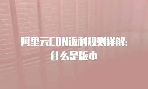 阿里云CDN返利规则详解：什么是版本