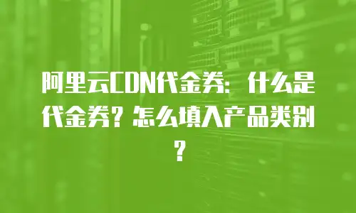 阿里云CDN代金券：什么是代金券？怎么填入产品类别？