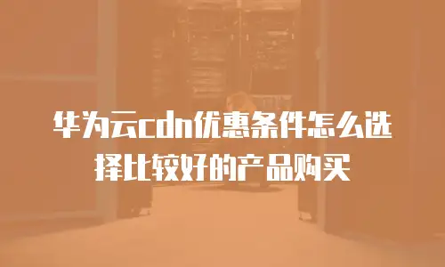 华为云cdn优惠条件怎么选择比较好的产品购买
