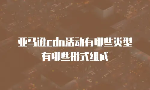 亚马逊cdn活动有哪些类型有哪些形式组成
