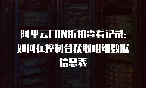 阿里云CDN折扣查看记录：如何在控制台获取明细数据信息表