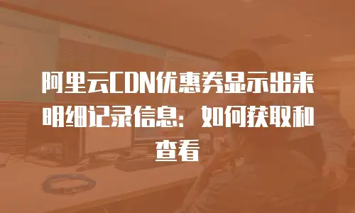 阿里云CDN优惠券显示出来明细记录信息：如何获取和查看