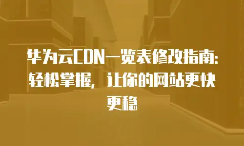 华为云CDN一览表修改指南：轻松掌握，让你的网站更快更稳