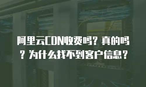 阿里云CDN收费吗？真的吗？为什么找不到客户信息？