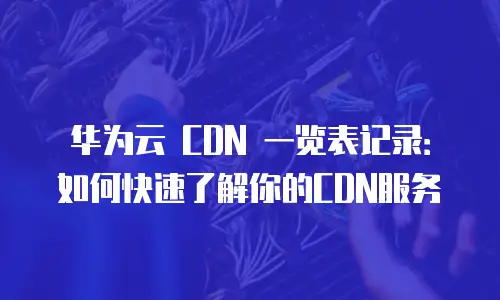 华为云 CDN 一览表记录：如何快速了解你的CDN服务