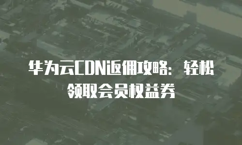 华为云CDN返佣攻略：轻松领取会员权益券