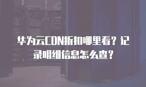华为云CDN折扣哪里看？记录明细信息怎么查？