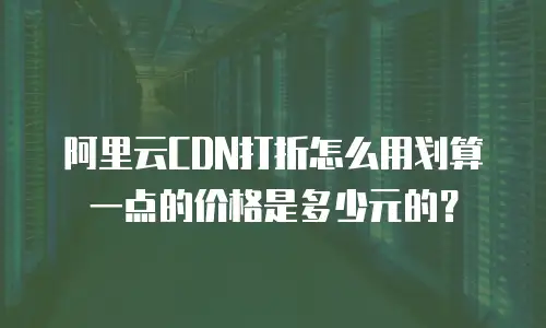 阿里云CDN打折怎么用划算一点的价格是多少元的？