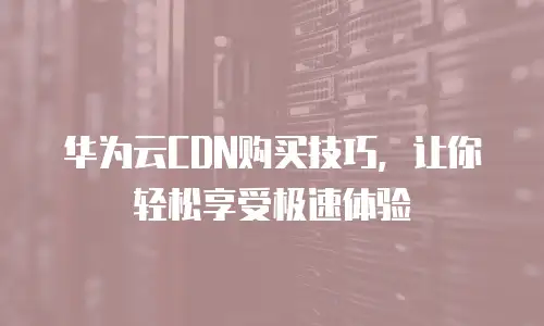 华为云CDN购买技巧，让你轻松享受极速体验