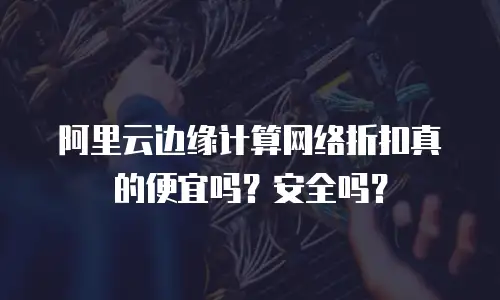 阿里云边缘计算网络折扣真的便宜吗？安全吗？