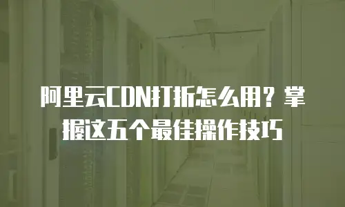 阿里云CDN打折怎么用？掌握这五个最佳操作技巧