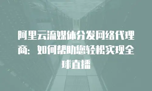阿里云流媒体分发网络代理商：如何帮助您轻松实现全球直播