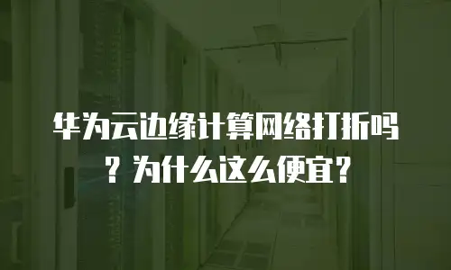 华为云边缘计算网络打折吗？为什么这么便宜？