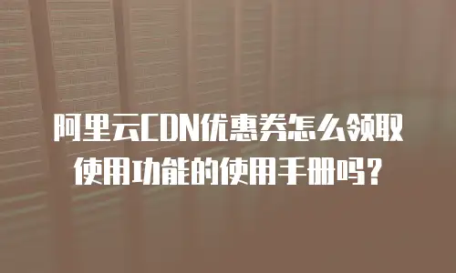 阿里云CDN优惠券怎么领取使用功能的使用手册吗？