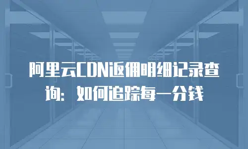 阿里云CDN返佣明细记录查询：如何追踪每一分钱