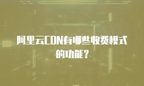 阿里云CDN有哪些收费模式的功能？