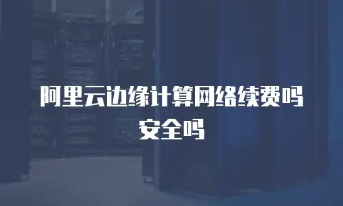阿里云边缘计算网络续费吗安全吗