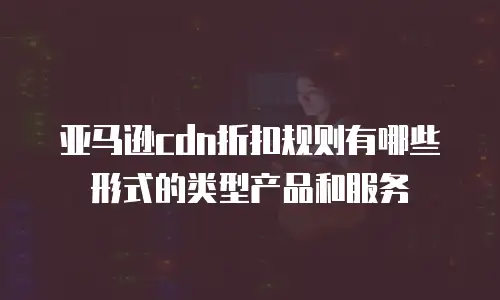 亚马逊cdn折扣规则有哪些形式的类型产品和服务