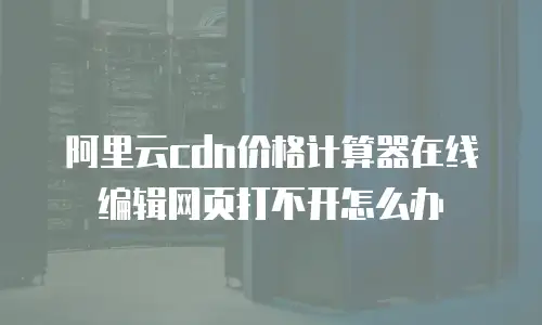 阿里云cdn价格计算器在线编辑网页打不开怎么办