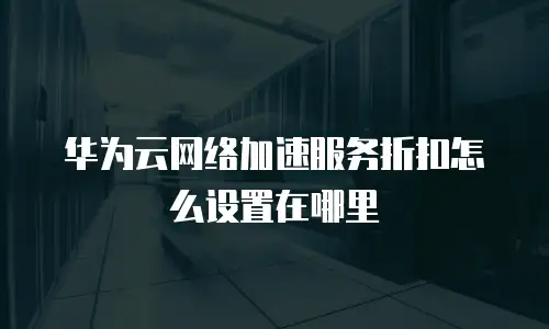华为云网络加速服务折扣怎么设置在哪里
