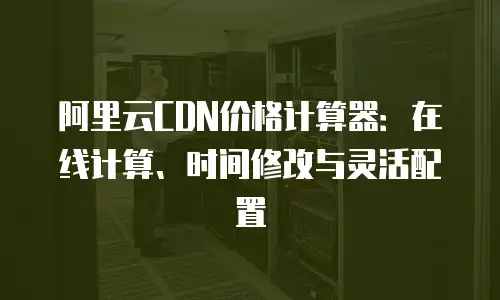 阿里云CDN价格计算器：在线计算、时间修改与灵活配置