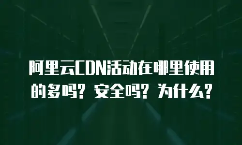 阿里云CDN活动在哪里使用的多吗? 安全吗? 为什么?