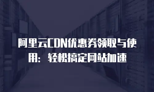 阿里云CDN优惠券领取与使用：轻松搞定网站加速