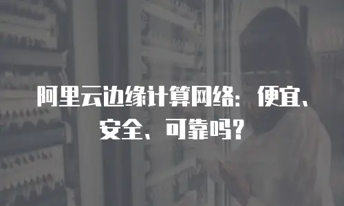 阿里云边缘计算网络：便宜、安全、可靠吗？