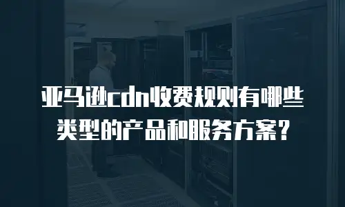 亚马逊cdn收费规则有哪些类型的产品和服务方案？