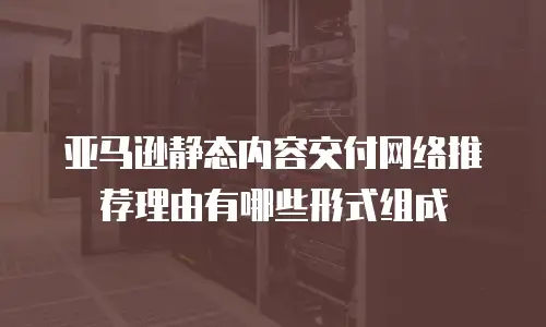 亚马逊静态内容交付网络推荐理由有哪些形式组成