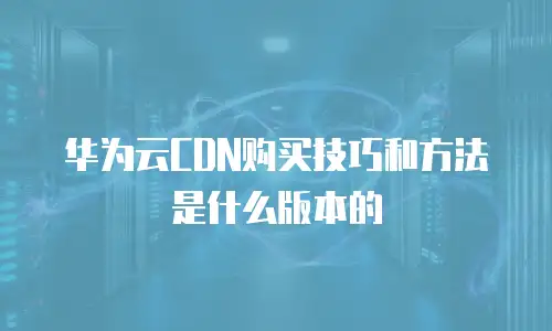 华为云CDN购买技巧和方法是什么版本的