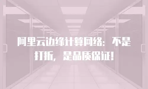 阿里云边缘计算网络：不是打折，是品质保证！