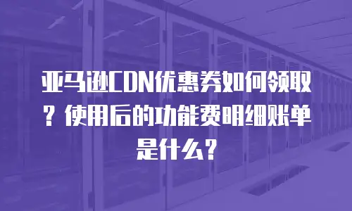 亚马逊CDN优惠券如何领取？使用后的功能费明细账单是什么？
