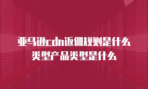 亚马逊cdn返佣规则是什么类型产品类型是什么