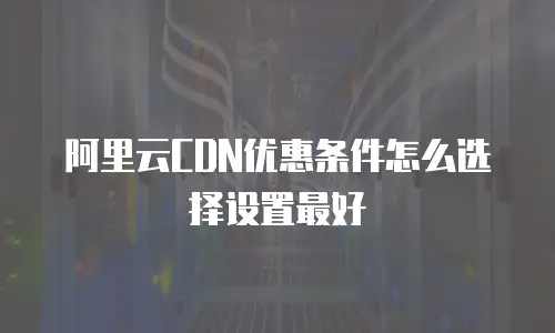 阿里云CDN优惠条件怎么选择设置最好