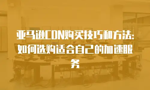 亚马逊CDN购买技巧和方法：如何选购适合自己的加速服务
