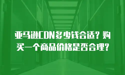 亚马逊CDN多少钱合适？购买一个商品价格是否合理？
