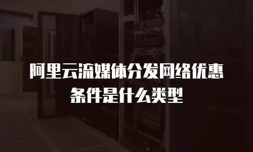 阿里云流媒体分发网络优惠条件是什么类型